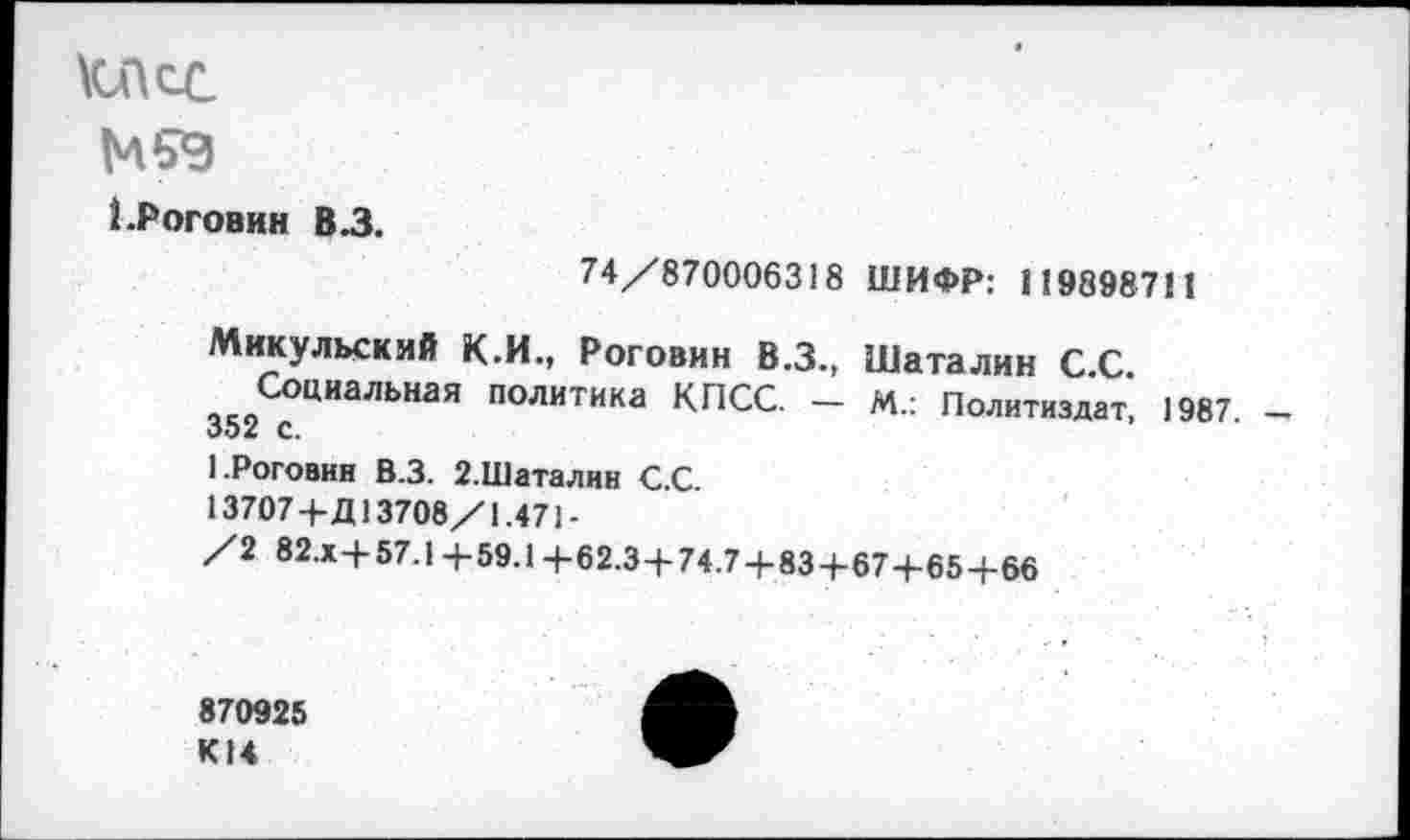 ﻿КДсс
М9Э
1 .Роговин В.З.
74/870006318 ШИФР: 119898711
Микульский К.И., Роговин В.З., Шаталин С С
Социальная политика КПСС. - М.: Политиздат’ 1987. оэ/ с.
1.Роговин В.З. 2.Шаталин С.С.
13707+Д13708/1.471-
/2 82.Х+57.1 +59.1 +62.3+74.7 + 83+67+65 + 66
870925 К14